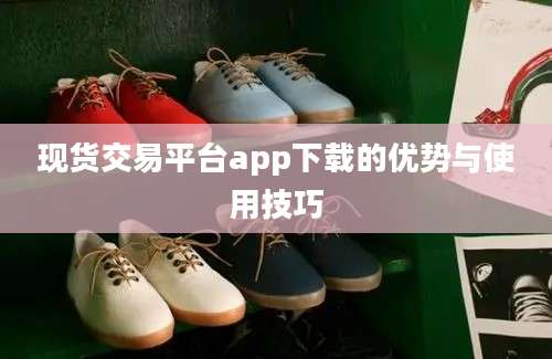 现货交易平台app下载的优势与使用技巧